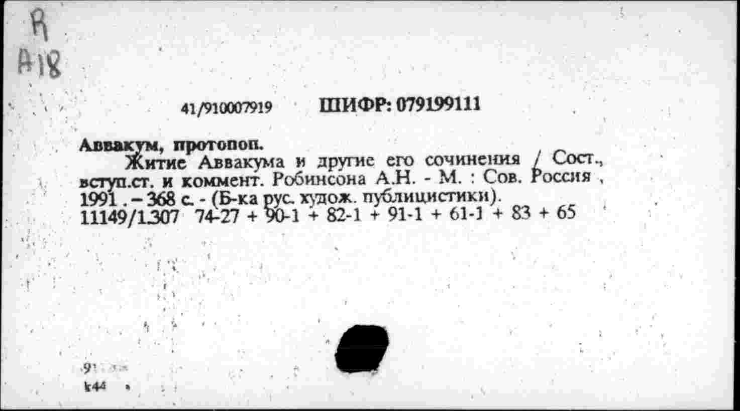 ﻿41/910007919 ШИФР: 079199111
Аввакум, протопоп.
Житие Аввакума и другие его сочинения / Сост вступ.ст. и коммент. Робинсона А.Н. - М. : Сов. Россия 1991 .-368 с. - (Б-ка рус. худож. публицистики). 11149/1307 74-27 + 90-1 + 82-1 + 91-1 + 61-1 + 83 + 65